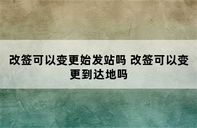 改签可以变更始发站吗 改签可以变更到达地吗